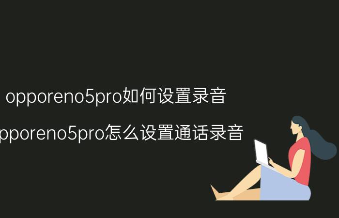 opporeno5pro如何设置录音 opporeno5pro怎么设置通话录音？